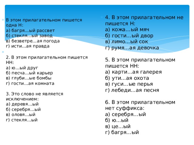 4. В этом прилагательном не пишется Н:  а) кожа…ый мяч  б) гости…ый двор  в) лимо…ый сок  г) румя…ая девочка    5. В этом прилагательном пишется НН:  а) карти…ая галерея  б) ути…ая охота  в) гуси…ые перья  г) лебеди…ая песня   6. В этом прилагательном нет суффикса:  а) серебря…ый  б) ю…ый  в) це…ый  г) багря…ый В этом прилагательном пишется одна Н:  а) багря…ый рассвет  б) стекля…ый завод  в) безветре…ая погода  г) исти…ая правда  2. В этом прилагательном пишется НН:  а) ю…ый друг  б) песча…ый карьер  в) глуби…ые бомбы  г) гости…ая комната   3. Это слово не является исключением:  а) деревя…ый  б) серебря…ый  в) оловя…ый  г) стекля…ый   