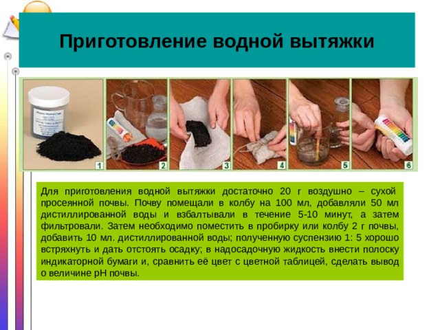 Приготовление водной вытяжки Для приготовления водной вытяжки достаточно 20 г воздушно – сухой  просеянной почвы. Почву помещали в колбу на 100 мл, добавляли 50 мл дистиллированной воды и взбалтывали в течение 5-10 минут, а затем фильтровали. Затем необходимо поместить в пробирку или колбу 2 г почвы, добавить 10 мл. дистиллированной воды; полученную суспензию 1: 5 хорошо встряхнуть и дать отстоять осадку; в надосадочную жидкость внести полоску индикаторной бумаги и, сравнить её цвет с цветной таблицей, сделать вывод о величине pH почвы. 