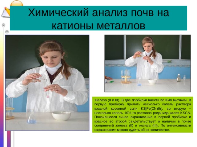 Химический анализ почв на катионы металлов Железо (II и III). В две пробирки внести по 3мл вытяжки. В первую пробирку прилить несколько капель раствора красной кровяной соли K3[Fe(CN)6)], во вторую – несколько капель 10%-го раствора роданида калия KSCN. Появившееся синее окрашивание в первой пробирке и красное во второй свидетельствует о наличии в почве соединений железа (II) и железа (III). По интенсивности окрашивания можно судить об их количестве. 