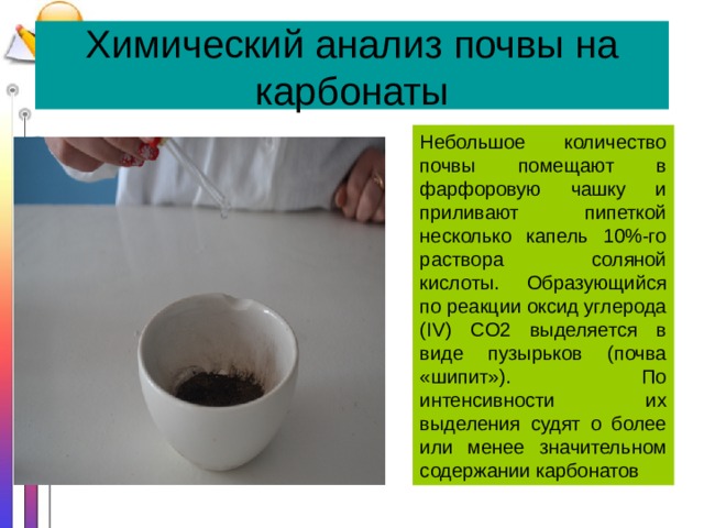Химический анализ почвы на карбонаты Небольшое количество почвы помещают в фарфоровую чашку и приливают пипеткой несколько капель 10%-го раствора соляной кислоты. Образующийся по реакции оксид углерода (IV) CO2 выделяется в виде пузырьков (почва «шипит»). По интенсивности их выделения судят о более или менее значительном содержании карбонатов 