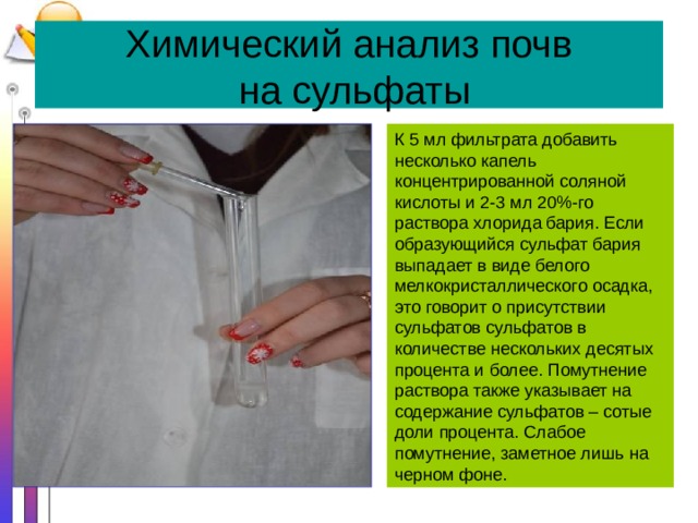 Химический анализ почв  на сульфаты К 5 мл фильтрата добавить несколько капель концентрированной соляной кислоты и 2-3 мл 20%-го раствора хлорида бария. Если образующийся сульфат бария выпадает в виде белого мелкокристаллического осадка, это говорит о присутствии сульфатов сульфатов в количестве нескольких десятых процента и более. Помутнение раствора также указывает на содержание сульфатов – сотые доли процента. Слабое помутнение, заметное лишь на черном фоне. 