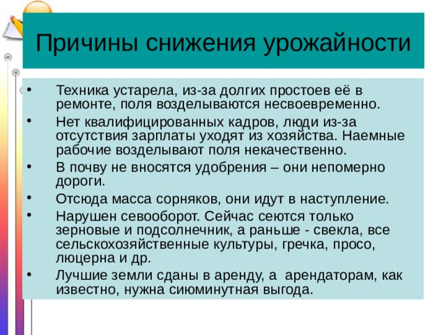 Причины снижения урожайности Техника устарела, из-за долгих простоев её в ремонте, поля возделываются несвоевременно. Нет квалифицированных кадров, люди из-за отсутствия зарплаты уходят из хозяйства. Наемные рабочие возделывают поля некачественно. В почву не вносятся удобрения – они непомерно дороги. Отсюда масса сорняков, они идут в наступление. Нарушен севооборот. Сейчас сеются только зерновые и подсолнечник, а раньше - свекла, все сельскохозяйственные культуры, гречка, просо, люцерна и др. Лучшие земли сданы в аренду, а арендаторам, как известно, нужна сиюминутная выгода. 