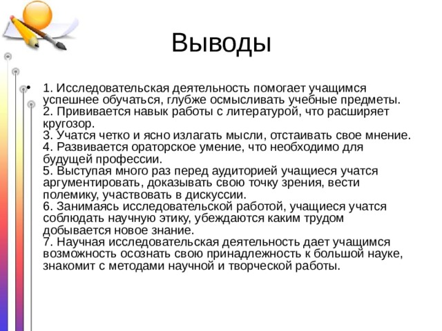 Выводы 1. Исследовательская деятельность помогает учащимся успешнее обучаться, глубже осмысливать учебные предметы.   2. Прививается навык работы с литературой, что расширяет кругозор.   3. Учатся четко и ясно излагать мысли, отстаивать свое мнение.   4. Развивается ораторское умение, что необходимо для будущей профессии.   5. Выступая много раз перед аудиторией учащиеся учатся аргументировать, доказывать свою точку зрения, вести полемику, участвовать в дискуссии.   6. Занимаясь исследовательской работой, учащиеся учатся соблюдать научную этику, убеждаются каким трудом добывается новое знание.   7. Научная исследовательская деятельность дает учащимся возможность осознать свою принадлежность к большой науке, знакомит с методами научной и творческой работы. 