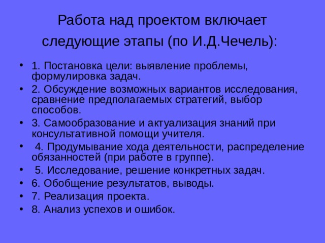 Работа над проектом включает следующие этапы (по И.Д.Чечель):  1. Постановка цели: выявление проблемы, формулировка задач. 2. Обсуждение возможных вариантов исследования, сравнение предполагаемых стратегий, выбор способов. 3. Самообразование и актуализация знаний при консультативной помощи учителя.   4. Продумывание хода деятельности, распределение обязанностей (при работе в группе).   5. Исследование, решение конкретных задач. 6. Обобщение результатов, выводы. 7. Реализация проекта. 8. Анализ успехов и ошибок. 
