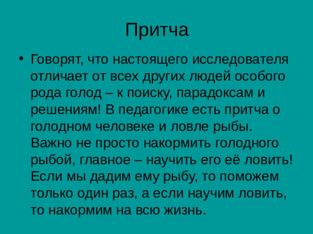 Притча Говорят, что настоящего исследователя отличает от всех других людей особого рода голод – к поиску, парадоксам и решениям! В педагогике есть притча о голодном человеке и ловле рыбы. Важно не просто накормить голодного рыбой, главное – научить его её ловить! Если мы дадим ему рыбу, то поможем только один раз, а если научим ловить, то накормим на всю жизнь. 