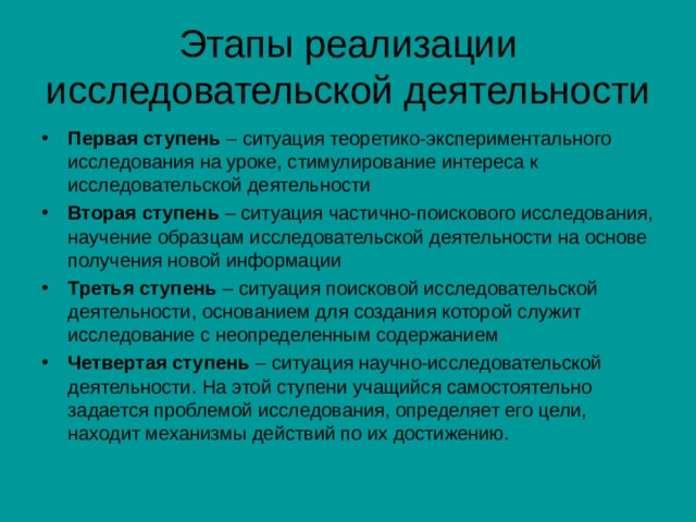 Этапы реализации исследовательской деятельности Первая ступень  – ситуация теоретико-экспериментального исследования на уроке, стимулирование интереса к исследовательской деятельности Вторая ступень  – ситуация частично-поискового исследования, научение образцам исследовательской деятельности на основе получения новой информации Третья ступень  – ситуация поисковой исследовательской деятельности, основанием для создания которой служит исследование с неопределенным содержанием Четвертая ступень  – ситуация научно-исследовательской деятельности. На этой ступени учащийся самостоятельно задается проблемой исследования, определяет его цели, находит механизмы действий по их достижению. 