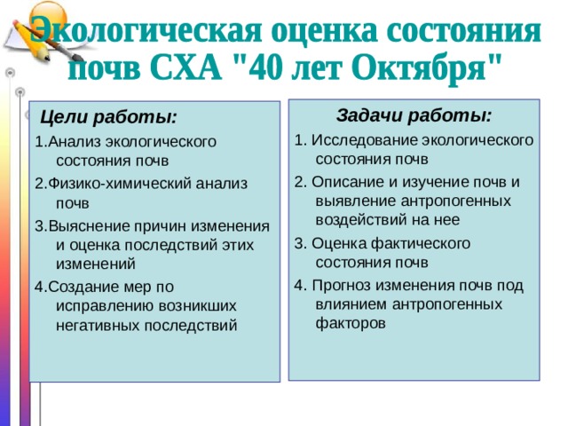 Задачи работы: 1. Исследование экологического состояния почв 2. Описание и изучение почв и выявление антропогенных воздействий на нее 3. Оценка фактического состояния почв 4. Прогноз изменения почв под влиянием антропогенных факторов  Цели работы: 1.Анализ экологического состояния почв 2.Физико-химический анализ почв 3.Выяснение причин изменения и оценка последствий этих изменений 4.Создание мер по исправлению возникших негативных последствий 