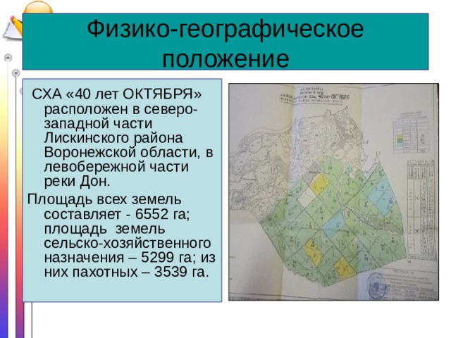 Физико-географическое положение  СХА «40 лет ОКТЯБРЯ» расположен в северо-западной части Лискинского района Воронежской области, в левобережной части реки Дон. Площадь всех земель составляет - 6552 га; площадь земель сельско-хозяйственного назначения – 5299 га; из них пахотных – 3539 га. 
