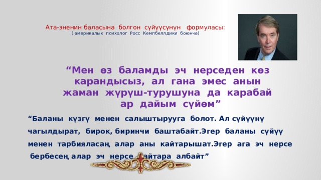   Ата-эненин баласына болгон сүйүүсүнүн формуласы:  ( америкалык психолог Росс Кемпбеллдики боюнча) “ Мен өз баламды эч нерседен көз карандысыз, ал гана эмес анын жаман жүрүш-турушуна да карабай  ар дайым сүйөм” “ Баланы күзгү менен салыштырууга болот. Ал сүйүүнү чагылдырат, бирок, биринчи баштабайт.Эгер баланы сүйүү менен тарбияласаң алар аны кайтарышат.Эгер ага эч нерсе бербесең алар эч нерсе кайтара албайт” 