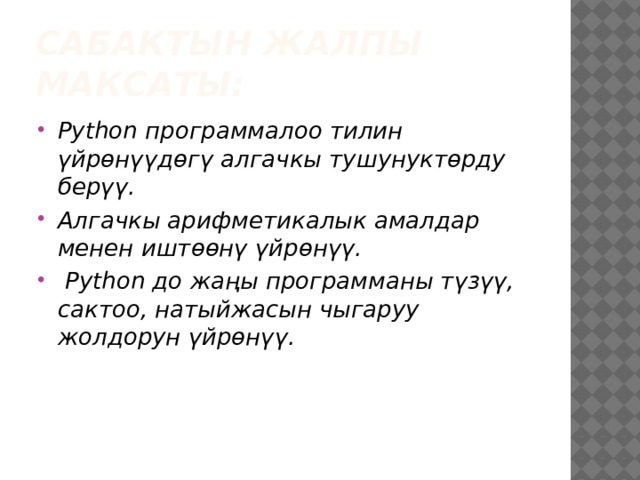 Сабактын жалпы максаты: Python программалоо тилин үйрөнүүдөгү алгачкы тушунуктөрду берүү. Алгачкы арифметикалык амалдар менен иштөөнү үйрөнүү.  Python до жаңы программаны түзүү, сактоо, натыйжасын чыгаруу жолдорун үйрөнүү. 