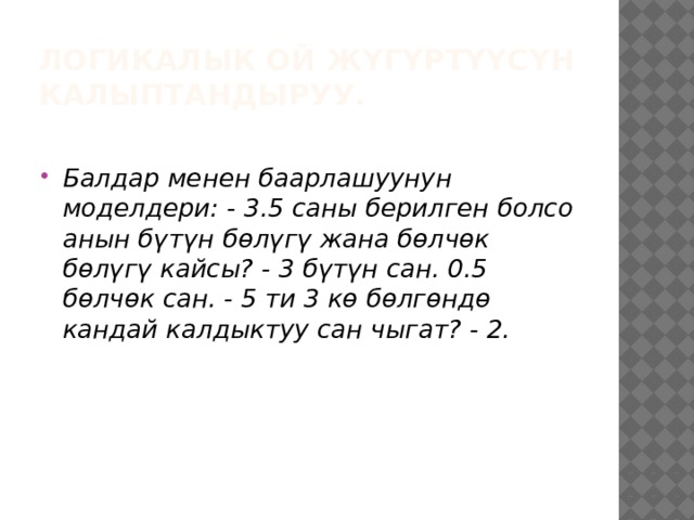 Логикалык ой жүгүртүүсүн калыптандыруу. Балдар менен баарлашуунун моделдери: - 3.5 саны берилген болсо анын бүтүн бөлүгү жана бөлчөк бөлүгү кайсы? - 3 бүтүн сан. 0.5 бөлчөк сан. - 5 ти 3 кө бөлгөндө кандай калдыктуу сан чыгат? - 2. 