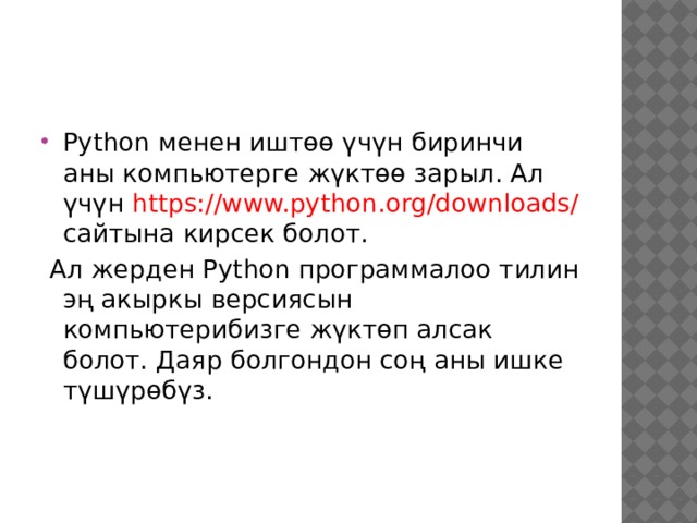 Python менен иштөө үчүн биринчи аны компьютерге жүктөө зарыл. Ал үчүн https://www.python.org/downloads/ сайтына кирсек болот.  Ал жерден Python программалоо тилин эң акыркы версиясын компьютерибизге жүктөп алсак болот. Даяр болгондон соң аны ишке түшүрөбүз. 
