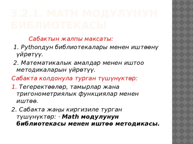 3.2.1. math модулунун библиотекасы  Сабактын жалпы максаты:  1. Pythonдун библиотекалары менен иштөөнү үйрөтүү.  2. Математикалык амалдар менен иштоо методикаларын үйрөтүү. Сабакта колдонула турган түшүнүктөр: 1. Тегеректөөлөр, тамырлар жана тригонометриялык функциялар менен иштөө. 2. Сабакта жаңы киргизиле турган түшүнүктөр: · Math модулунун библиотекасы менен иштөө методикасы. 