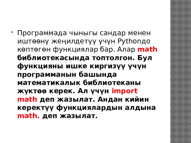 Программада чыныгы сандар менен иштөөнү жеңилдетүү үчүн Pythonдо көптөгөн функциялар бар. Алар math библиотекасында топтолгон. Бул функцияны ишке киргизүү үчүн программанын башында математикалык библиотеканы жүктөө керек. Ал үчүн import math деп жазылат. Андан кийин керектүү функциялардын алдына math. деп жазылат. 