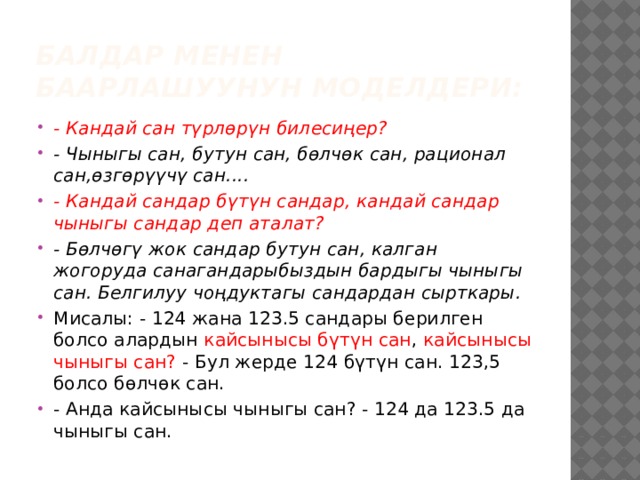 Балдар менен баарлашуунун моделдери: - Кандай сан түрлөрүн билесиңер? - Чыныгы сан, бутун сан, бөлчөк сан, рационал сан,өзгөрүүчү сан.... - Кандай сандар бүтүн сандар, кандай сандар чыныгы сандар деп аталат? - Бөлчөгү жок сандар бутун сан, калган жогоруда санагандарыбыздын бардыгы чыныгы сан. Белгилуу чоңдуктагы сандардан сырткары. Мисалы: - 124 жана 123.5 сандары берилген болсо алардын кайсынысы бүтүн сан , кайсынысы чыныгы сан? - Бул жерде 124 бүтүн сан. 123,5 болсо бөлчөк сан. - Анда кайсынысы чыныгы сан? - 124 да 123.5 да чыныгы сан. 