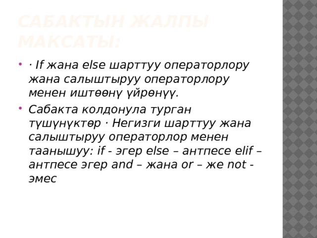 Сабактын жалпы максаты: · If жана else шарттуу операторлору жана салыштыруу операторлору менен иштөөнү үйрөнүү. Сабакта колдонула турган түшүнүктөр · Негизги шарттуу жана салыштыруу операторлор менен таанышуу: if - эгер else – антпесе elif – антпесе эгер and – жана or – же not - эмес 