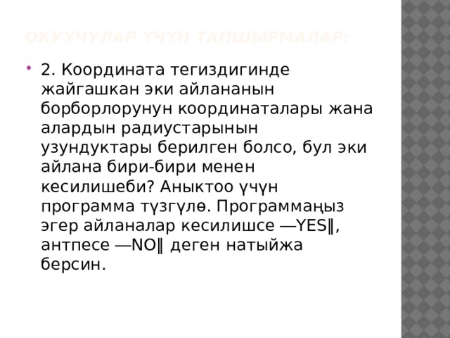 Окуучулар үчүн тапшырмалар: 2. Координата тегиздигинде жайгашкан эки айлананын борборлорунун координаталары жана алардын радиустарынын узундуктары берилген болсо, бул эки айлана бири-бири менен кесилишеби? Аныктоо үчүн программа түзгүлө. Программаңыз эгер айланалар кесилишсе ―YES‖, антпесе ―NO‖ деген натыйжа берсин. 