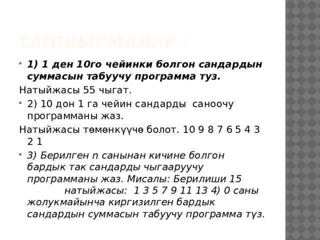 ТАПШЫРМАЛАР : 1) 1 ден 10го чейинки болгон сандардын суммасын табуучу программа туз. Натыйжасы 55 чыгат. 2) 10 дон 1 га чейин сандарды саноочу программаны жаз. Натыйжасы төмөнкүүчө болот. 10 9 8 7 6 5 4 3 2 1 3) Берилген n санынан кичине болгон бардык так сандарды чыгааруучу программаны жаз. Мисалы: Берилиши 15 натыйжасы: 1 3 5 7 9 11 13 4) 0 саны жолукмайынча киргизилген бардык сандардын суммасын табуучу программа түз. 