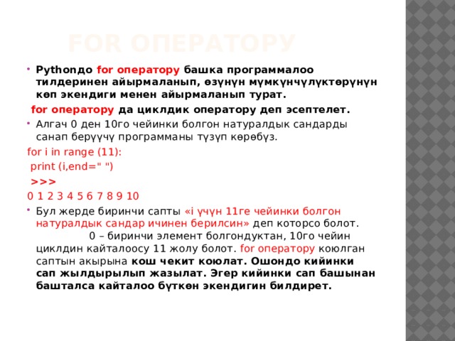  for оператору Pythonдо for оператору башка программалоо тилдеринен айырмаланып, өзүнүн мүмкүнчүлүктөрүнүн көп экендиги менен айырмаланып турат.  for оператору да циклдик оператору деп эсептелет. Алгач 0 ден 10го чейинки болгон натуралдык сандарды санап берүүчү программаны түзүп көрөбүз. for i in range (11):  print (i,end=
