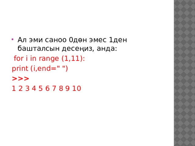 Ал эми саноо 0дөн эмес 1ден башталсын десеңиз, анда:  for i in range (1,11): print (i,end=