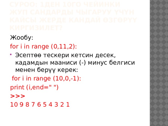 Суроо: 1ден 10го чейинки жуп сандарды чыгаруу үчүн кайсы жерде кандай өзгөрүү киргизилет? Жообу: for i in range (0,11,2): Эсептөө тескери кетсин десек, кадамдын мааниси (-) минус белгиси менен берүү керек:  for i in range (10,0,-1): print (i,end=