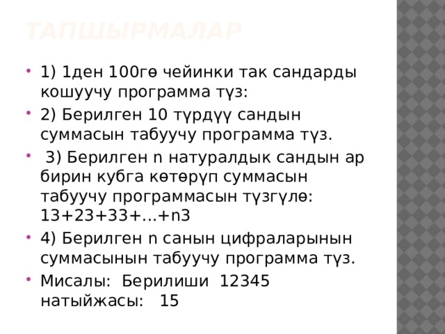 ТАПШЫРМАЛАР   1) 1ден 100гө чейинки так сандарды кошуучу программа түз: 2) Берилген 10 түрдүү сандын суммасын табуучу программа түз.  3) Берилген n натуралдык сандын ар бирин кубга көтөрүп суммасын табуучу программасын түзгүлө: 13+23+33+...+n3 4) Берилген n санын цифраларынын суммасынын табуучу программа түз. Мисалы: Берилиши 12345 натыйжасы: 15 
