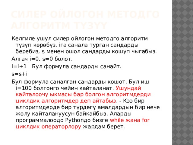 силер ойлогон методго алгоритм түзүү Келгиле ушул силер ойлогон методго алгоритм түзүп көрөбүз. iга санала турган сандарды беребиз, s менен ошол сандарды кошуп чыгабыз. Алгач i=0, s=0 болот. i=i+1 Бул формула сандарды санайт. s=s+i Бул формула саналган сандарды кошот. Бул иш i=100 болгонго чейин кайталанат. Ушундай кайталоочу ыкмасы бар болгон алгоритмдерди циклдик алгоритмдер деп айтабыз . - Кээ бир алгоритмдерде бир түрдөгү амалдардын бир нече жолу кайталануусун байкайбыз. Аларды программалоодо Pythonдо бизге while жана for циклдик операторлору жардам берет. 