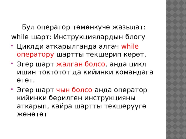  Бул оператор төмөнкүчө жазылат: while шарт: Инструкциялардын блогу Циклди аткарылганда алгач while оператору шартты текшерип көрөт. Эгер шарт жалган болсо , анда цикл ишин токтотот да кийинки командага өтөт. Эгер шарт чын болсо анда оператор кийинки берилген инструкцияны аткарып, кайра шартты текшерүүгө жөнөтөт 