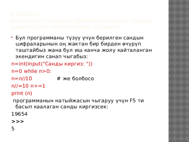 2-мисал.  Берилген сандын цифраларынын санын аныктоочу программа түзөбүз. Бул программаны түзүү үчүн берилген сандын цифраларынын оң жактан бир бирден өчүрүп таштайбыз жана бул иш канча жолу кайталанган экендигин санап чыгабыз: n=int(input(