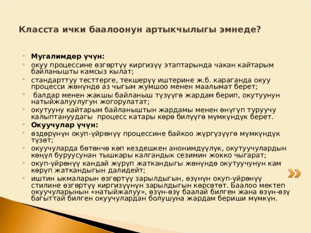 Класста ички баалоонун артыкчылыгы эмнеде? Мугалимдер үчүн: окуу процессине өзгөртүү киргизүү этаптарында чакан кайтарым байланышты камсыз кылат; стандарттуу тесттерге, текшерүү иштерине ж.б. караганда окуу процесси жөнүндө аз чыгым жумшоо менен маалымат берет;  балдар менен жакшы байланыш түзүүгө жардам берип, окутуунун натыйжалуулугун жогорулатат; окутууну кайтарым байланыштын жардамы менен өнүгүп туруучу калыптануудагы процесс катары көрө билүүгө мүмкүндүк берет. Окуучулар үчүн: өздөрүнүн окуп-үйрөнүү процессине байкоо жүргүзүүгө мүмкүндүк түзөт; окуучуларда бөтөнчө көп кездешкен анонимдүүлүк, окутуучулардын көңүл буруусунан тышкары калгандык сезимин жокко чыгарат; окуп-үйрөнүү кандай жүрүп жаткандыгы жөнүндө окутуучунун кам көрүп жаткандыгын далидейт; иштин ыкмаларын өзгөртүү зарылдыгын, өзүнүн окуп-үйрөнүү стилине өзгөртүү киргизүүнүн зарылдыгын көрсөтөт. Баалоо мектеп окуучуларынын «натыйжалуу», өзүн-өзү баалай билген жана өзүн-өзү багыттай билген окуучулардан болушуна жардам бериши мүмкүн. 