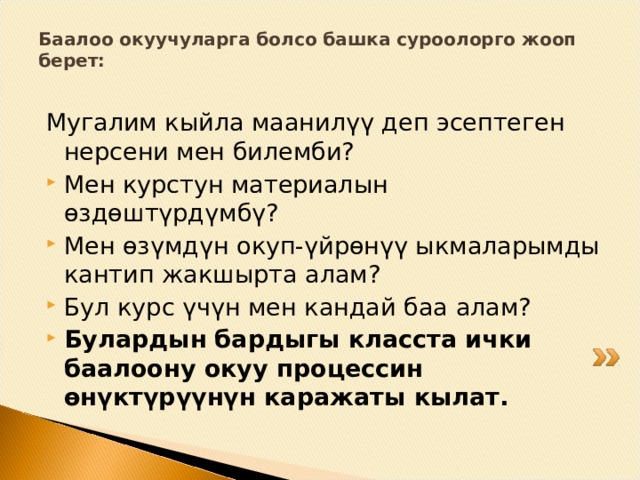 Баалоо окуучуларга болсо башка суроолорго жооп берет:   Мугалим кыйла маанилүү деп эсептеген нерсени мен билемби? Мен курстун материалын өздөштүрдүмбү? Мен өзүмдүн окуп-үйрөнүү ыкмаларымды кантип жакшырта алам? Бул курс үчүн мен кандай баа алам? Булардын бардыгы класста ички баалоону окуу процессин өнүктүрүүнүн каражаты кылат.  