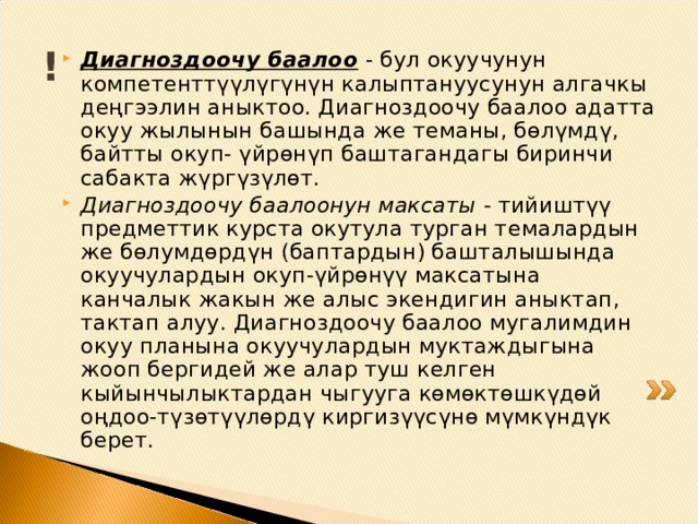 ! Диагноздоочу баалоо  - бул окуучунун комп е т е нтт үүлү гүнүн калыптануусунун алгачкы д ең гээлин аныктоо. Диагноздоочу баалоо адатта окуу жылынын башында ж е т е маны, бөлүмдү, бай т ты окуп- үйрөнүп баштагандагы биринчи сабакта жүргүзүлөт. Диагноздоочу баалоонун максаты - тийиштүү пр е дм е ттик курста окутула турган т е малардын же бөлумдөрдүн (баптардын) башталышында окуучулардын окуп-үйрөнүү максатына канчалык жакын ж е алы с эк е ндигин аныктап, тактап алуу. Диагноздоочу баалоо мугалимдин окуу планына окуучулардын муктаждыгына жооп б е ргидей ж е алар туш к е лг е н кыйынчылыктардан чыгууга көмөктөшкүдөй оңдоо-түзөтүүлөрдү киргизүүсүнө мүмкүндүк б е р е т. 