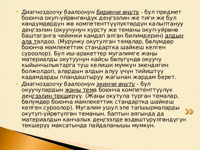 Диагноздоочу баалоонун биринчи өңү т ү - бул пр е дм е т боюнча окуп-үйрөнгөндүк д ең гээлин ж е тиги ж е бул көндүмдөрдүн жө комп е т е нттүүлүктөрдүн калыптануу д ең гээлин (окуучунун курсту же теманы оку п -уйрөнө баштаганга ч е йинки камдап алган билимд е рин) алдын ала т алдоо. (Мурунку окутулган т е малар, бөлүмдөр боюнча мамл е к е ттик ста н дартка шайк е ш к е лг е н суроолор). Бул иш-аракеттер мугалимг е жаңы мат е риалды окутуунун кайсы бөлүгүндө окуучу кыйынчылыктарга туш к е лиши мүмкүн экендигин болжолдоп, алардын алдын алуу үчүн тийиштүү кадамдарды пландаштыруу жагынан жардам б е р е т. Диагноздоочу баалоонун экинчи өңүтү  - бул окуучулардын жаны т е м а боюнча комп е т е нттүүлүк д ең гээлин текш е р үү . (Ж аң ы окутула турган т е малар, бөлүмдөр боюнча мамл е к е ттик стандартка шайк е ш к е лг е н суроолор). Мугалим ушул эле тапшырмаларды окутуп-үйрөтүлгөн т е манын. баптын аягында да мат е риалдын канчалык д ең гээлд е өздөштүрүлгөндүгүн т е кш е рүү максатында пайдаланышы мүмкүн. 