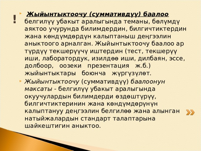 !  Жыйынтыктоочу (суммативдүү) баалоо  белгилүү убакыт аралыгында теманы, б ө лүмдү аяктоо учурунда билимдердин, билгичтиктердин жана к ө ндүмд ө рдүн калыптаныш деңгээлин аныктоого арналган. Жыйынтыктоочу баалоо ар түрдүү текшерүүчү иштердин (тест, текшерүү иши, лаборатордук, изилд өө иши, дилбаян, эссе, долбоор, оозеки презентация ж.б.) жы й ынтыктары боюнча жүргүзүл ө т. Жыйынтыктоочу (суммативдүү) баалоонун максаты - белгилүү убакыт аралыгында окуучулардын билимдерди ө з дө штүрүү, билгичтиктеринин жана к ө ндүмд ө рүнүн калыптануу де ң гээлин белгил өө жана алынган натыйжалардын стандарт талаптарына шайкештигин аныктоо. 