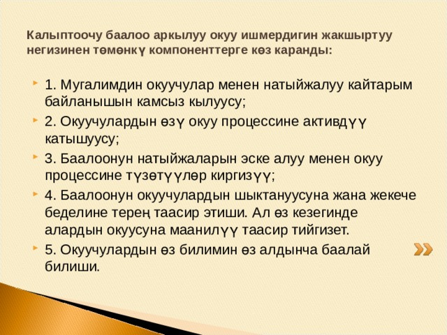 Калыптоочу баалоо окуучулар үчүн маанилүү. Окуучулар өз алдына окуу милдеттерин өзү коюп, аны чечүү жолдорун өзү издеп, өзүнүн иш аракеттерин жана жетишкендиктерин өзү баалайт. Калыптоочу баалоо мугалим менен окуучунун ортосундагы натыйжалуу байланышты камсыз кылат. Мында мугалим ар бир окуучунун окуу материалын өздөштүрүү деңгээли тууралуу объективдүү маалымат алып, алардын билиминдеги кемчиликтерди жана мүчүлүштүктөрдү өз убагында аныктай алат. Баалоонун бул түрү баланын өнүгүшүндөгү курактык өзгөчөлүктөр менен шайкеш келип, анын билгичтиктери менен жетишкендиктери тууралуу кыйла толук маалымат берет 