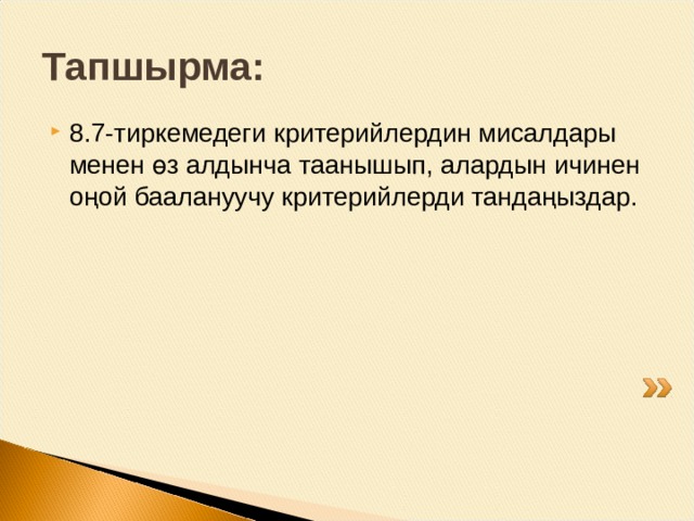 Критерийлердин мисалдары: Иш аракеттерди, операцияларды туура тандоо; Эсептөөлөрдүн тууралыгы (эсептөө көндүмдөрүн текшерүү зарылдыгы болсо); Туура жазуу, маалыматтарды көчүрүү (сандар, белгилер, тамгалар. чоңдуктар); Математикалык мисалдарда амалдарды аткаруу иретин жазуунун болуусу; Санды разряддык кошулуучулардын суммасы түрүндө берүү; Чоңдуктардын өлчөө бирдиктерин башка бир өлчөө бирдиктерине айландырууну ишке ашыруу; Кен байлыктардын түрлөрүн аныктоо, алардын касиеттерин айырмалоо; Жаратылышка байкоо жүргүзүү, байкоонун натыйжалары жөнүндө айтуу; Адамды курчаган буюмдарды сүрөттөө, алардын формасын, чоңдугун аныктоо; Географиялык картада Кыргызстандын дарыя жана көлдөрүн таап көрсөтүү; Эң жөнөкөй тажрыйбалардын жардамы менен суунун, абанын кээ бир касиеттерин аныктоо. 