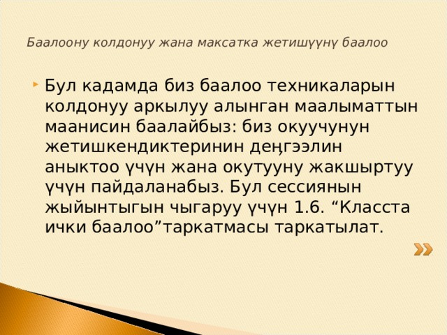 Баалоону колдонуу жана максатка жетишүүнү баалоо Бул кадамда биз баалоо техникаларын колдонуу аркылуу алынган маалыматтын маанисин баалайбыз: биз окуучунун жетишкендиктеринин деӊгээлин аныктоо үчүн жана окутууну жакшыртуу үчүн пайдаланабыз. Бул сессиянын жыйынтыгын чыгаруу үчүн 1.6. “Класста ички баалоо”таркатмасы таркатылат. 