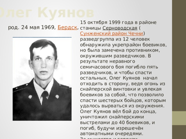 Олег Куянов  род. 24 мая 1969, Бердск , 15 октября 1999 года в районе станицы Серноводская ( Сунженский район Чечни ) разведгруппа из 12 человек обнаружила укрепрайон боевиков, но была замечена противником, окружившим разведчиков. В результате неравного семичасового боя погибло пять разведчиков, и чтобы спасти остальных, Олег Куянов начал отходить в сторону, ведя огонь из снайперской винтовки и увлекая боевиков за собой, что позволило спасти шестерых бойцов, которым удалось вырваться из окружения. Олег Куянов вёл бой до конца, уничтожил снайперскими выстрелами до 40 боевиков, и погиб, будучи изрешечён автоматными очередями. За мужество и героизм, проявленные при выполнении воинского долга присвоено звание Героя Российской Федерации (посмертно).  