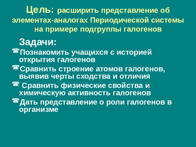Цель: расширить представление об элементах-аналогах Периодической системы на примере подгруппы галогенов  Задачи: Познакомить учащихся с историей открытия галогенов Сравнить строение атомов галогенов, выявив черты сходства и отличия  Сравнить физические свойства и химическую активность галогенов Дать представление о роли галогенов в организме  