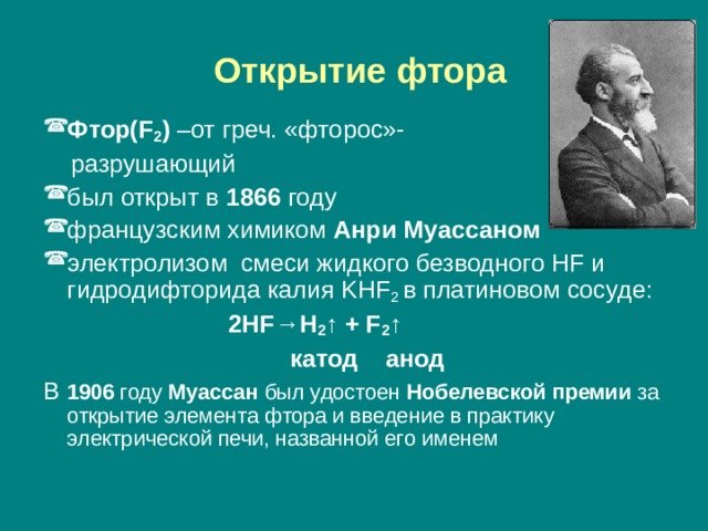  Открытие фтора Фтор( F 2 ) –от греч. «фторос»-  разрушающий был открыт в 1866 году французским химиком Анри Муассаном электролизом смеси жидкого безводного HF и гидродифторида калия KHF 2  в платиновом сосуде:  2HF→H 2 ↑ + F 2 ↑     катод анод В 1906 году Муассан был удостоен Нобелевской премии за открытие элемента фтора и введение в практику электрической печи, названной его именем 