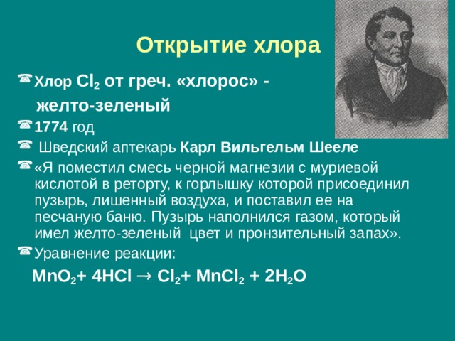  Открытие хлора  Хлор Cl 2 от греч. «хлорос» -  желто-зеленый 1774 год  Шведский аптекарь Карл Вильгельм Шееле «Я поместил смесь черной магнезии с муриевой кислотой в реторту, к горлышку которой присоединил пузырь, лишенный воздуха, и поставил ее на песчаную баню. Пузырь наполнился газом, который имел желто-зеленый цвет и пронзительный запах». Уравнение реакции:  MnO 2 + 4HCl  Cl 2 + MnCl 2 + 2H 2 O 