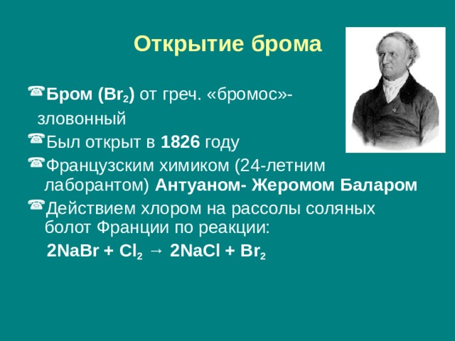 Открытие брома Бром (Br 2 ) от греч. «бромос»-  зловонный Был открыт в 1826 году Французским химиком (24-летним лаборантом) Антуаном- Жеромом Баларом Действием хлором на рассолы соляных болот Франции по реакции:   2NaBr + Cl 2 → 2NaCl + Br 2 