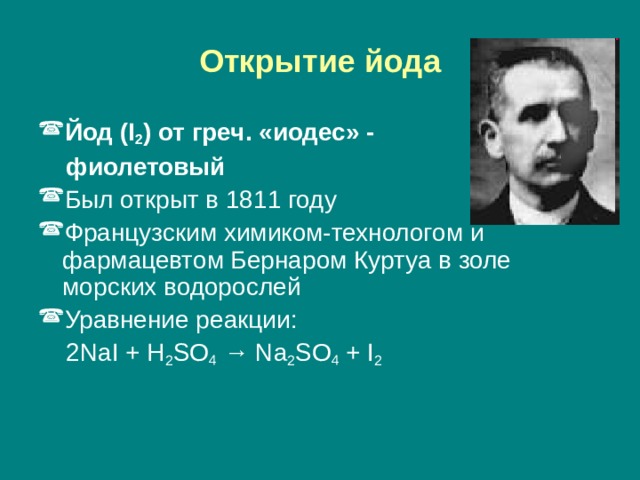 Открытие йода Йод ( I 2 ) от греч. «иодес» -  фиолетовый Был открыт в 1811 году Французским химиком-технологом и фармацевтом Бернаром Куртуа в золе морских водорослей Уравнение реакции:  2 NaI + H 2 SO 4 → Na 2 SO 4 + I 2 