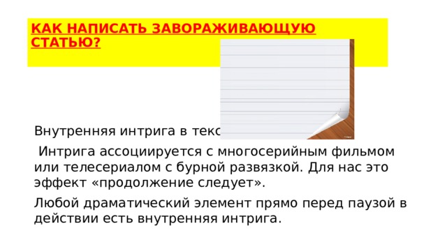 КАК НАПИСАТЬ ЗАВОРАЖИВАЮЩУЮ СТАТЬЮ?   Внутренняя интрига в тексте.  Интрига ассоциируется с многосерийным фильмом или телесериалом с бурной развязкой. Для нас это эффект «продолжение следует». Любой драматический элемент прямо перед паузой в действии есть внутренняя интрига. 