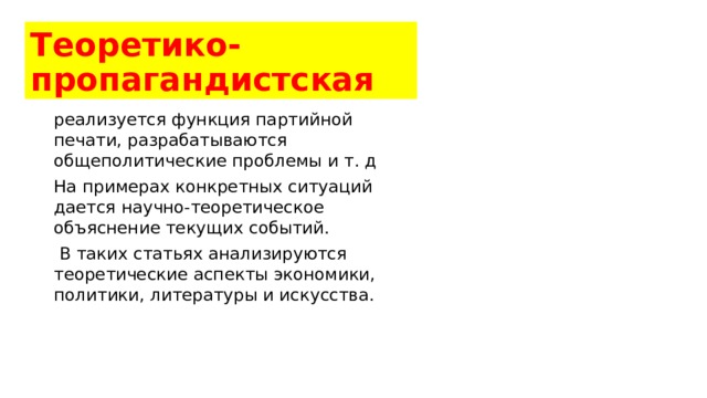 Теоретико-пропагандистская реализуется функция партийной печати, разрабатываются общеполитические проблемы и т. д На примерах конкретных ситуаций дается научно-теоретическое объяснение текущих событий.  В таких статьях анализируются теоретические аспекты экономики, политики, литературы и искусства. 