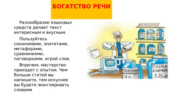 БОГАТСТВО РЕЧИ    Разнообразие языковых средств делает текст интересным и вкусным.  Пользуйтесь синонимами, эпитетами, метафорами, сравнениями, поговорками, игрой слов.  Впрочем, мастерство приходит с опытом. Чем больше статей вы напишите, тем искуснее вы будете жонглировать словами 