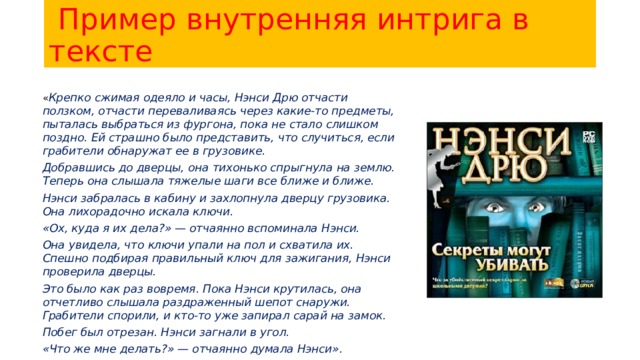  Пример внутренняя интрига в тексте « Крепко сжимая одеяло и часы, Нэнси Дрю отчасти ползком, отчасти переваливаясь через какие-то предметы, пыталась выбраться из фургона, пока не стало слишком поздно. Ей страшно было представить, что случиться, если грабители обнаружат ее в грузовике. Добравшись до дверцы, она тихонько спрыгнула на землю. Теперь она слышала тяжелые шаги все ближе и ближе. Нэнси забралась в кабину и захлопнула дверцу грузовика. Она лихорадочно искала ключи. «Ох, куда я их дела?» — отчаянно вспоминала Нэнси. Она увидела, что ключи упали на пол и схватила их. Спешно подбирая правильный ключ для зажигания, Нэнси проверила дверцы. Это было как раз вовремя. Пока Нэнси крутилась, она отчетливо слышала раздраженный шепот снаружи. Грабители спорили, и кто-то уже запирал сарай на замок. Побег был отрезан. Нэнси загнали в угол. «Что же мне делать?» — отчаянно думала Нэнси». 