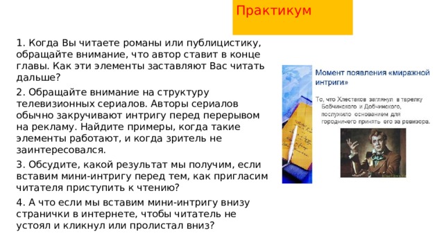 Практикум   1. Когда Вы читаете романы или публицистику, обращайте внимание, что автор ставит в конце главы. Как эти элементы заставляют Вас читать дальше? 2. Обращайте внимание на структуру телевизионных сериалов. Авторы сериалов обычно закручивают интригу перед перерывом на рекламу. Найдите примеры, когда такие элементы работают, и когда зритель не заинтересовался. 3. Обсудите, какой результат мы получим, если вставим мини-интригу перед тем, как пригласим читателя приступить к чтению? 4. А что если мы вставим мини-интригу внизу странички в интернете, чтобы читатель не устоял и кликнул или пролистал вниз? 