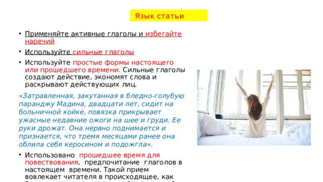  Язык статьи Применяйте активные глаголы и избегайте наречий Используйте сильные глаголы Используйте простые формы настоящего или прошедшего времени. Сильные глаголы создают действие, экономят слова и раскрывают действующих лиц. « Затравленная, закутанная в бледно-голубую паранджу Мадина, двадцати лет, сидит на больничной койке, повязка прикрывает ужасные недавние ожоги на шее и груди. Ее руки дрожат. Она нервно поднимается и признается, что тремя месяцами ранее она облила себя керосином и подожгла». Использовано прошедшее время для повествования , предпочитание глаголов в настоящем времени. Такой прием вовлекает читателя в происходящее, как будто мы сидим рядом с этой удрученной женщиной. 
