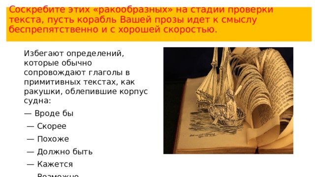 Соскребите этих «ракообразных» на стадии проверки текста, пусть корабль Вашей прозы идет к смыслу беспрепятственно и с хорошей скоростью.   Избегают определений, которые обычно сопровождают глаголы в примитивных текстах, как ракушки, облепившие корпус судна: — Вроде бы  — Скорее  — Похоже  — Должно быть  — Кажется  — Возможно  — Обычно 